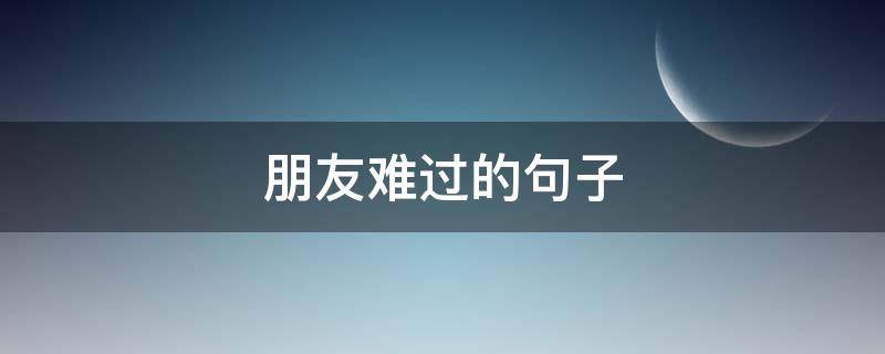 朋友难过的句子（朋友难过的句子伤感）