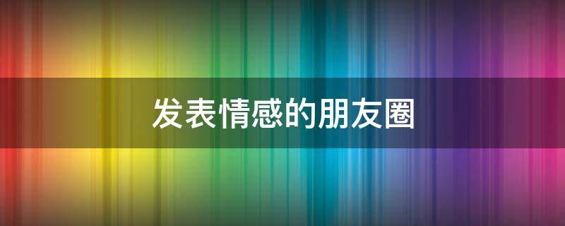 发表情感的朋友圈（发表情感的朋友圈说说）