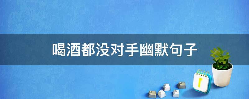 喝酒都没对手幽默句子 喝酒没对手怎么接下一句