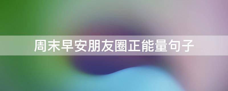 周末早安朋友圈正能量句子 周末早安朋友圈正能量句子说说