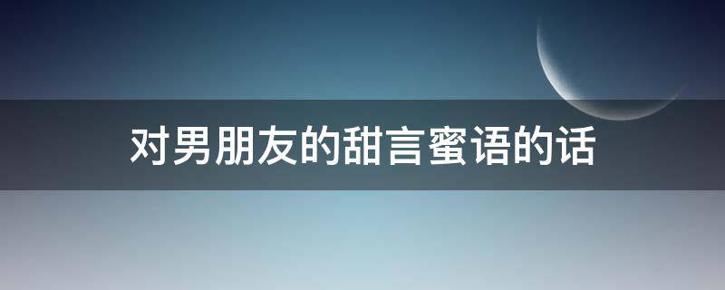 对男朋友的甜言蜜语的话（对男朋友的甜言蜜语的话怎么说）