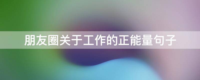 朋友圈关于工作的正能量句子 朋友圈关于工作的正能量句子说说