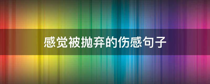 感觉被抛弃的伤感句子 感觉被抛弃的说说