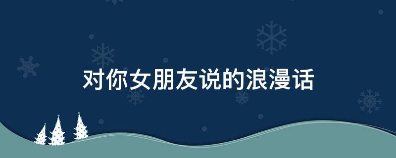 对你女朋友说的浪漫话 对你女朋友说的浪漫话语