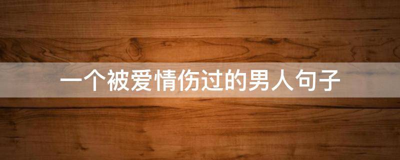一个被爱情伤过的男人句子 一个被爱伤过的男人的说说