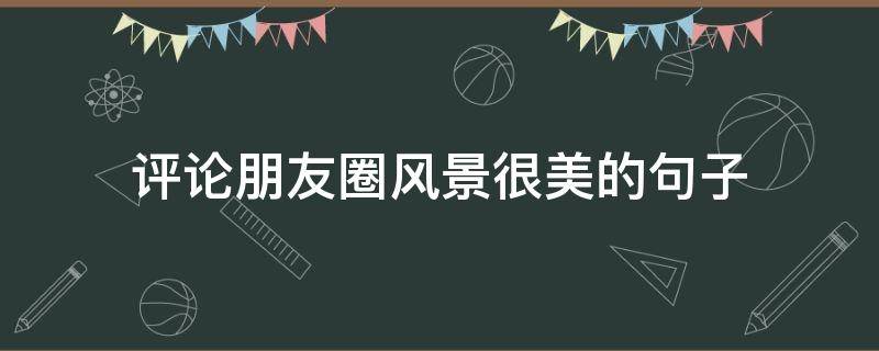 评论朋友圈风景很美的句子 怎么评论风景朋友圈