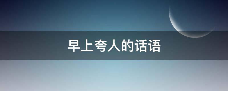 早上夸人的话语 早上夸人的话语简短