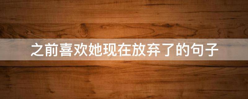 之前喜欢她现在放弃了的句子（之前喜欢她现在放弃了的句子说说）