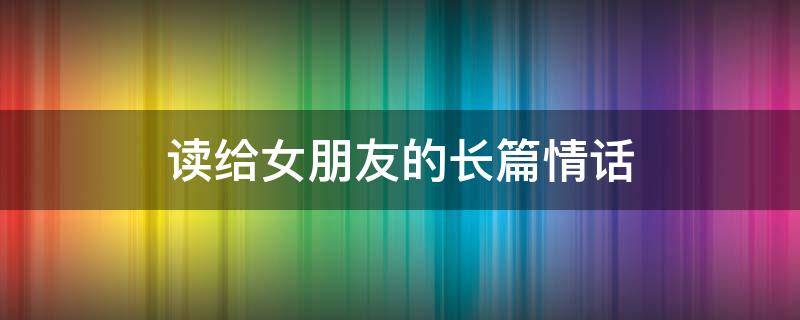 读给女朋友的长篇情话 读给女朋友的长篇情话1000字左右二十岁时…三十岁时