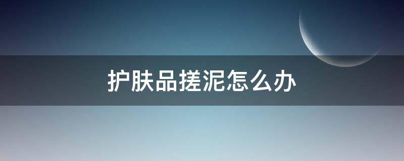 护肤品搓泥怎么办 护肤品搓泥是什么原因知乎