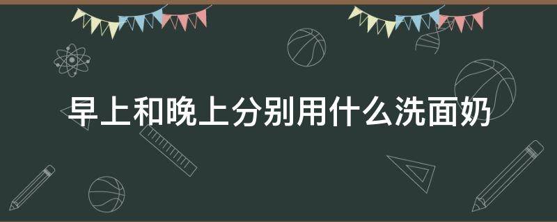早上和晚上分别用什么洗面奶 早晚应该用什么洗面奶
