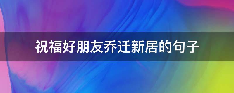 祝福好朋友乔迁新居的句子 祝福好朋友乔迁新居的句子简短