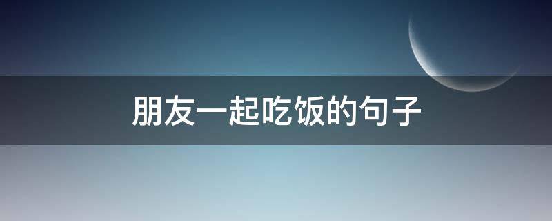 朋友一起吃饭的句子（朋友一起吃饭的句子幽默）