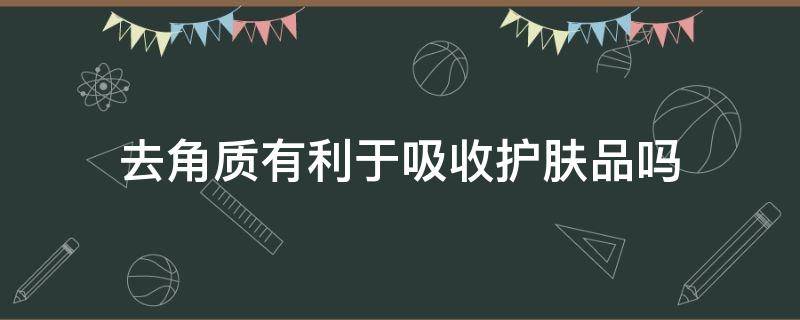去角质有利于吸收护肤品吗（去角质有利于吸收护肤品吗）