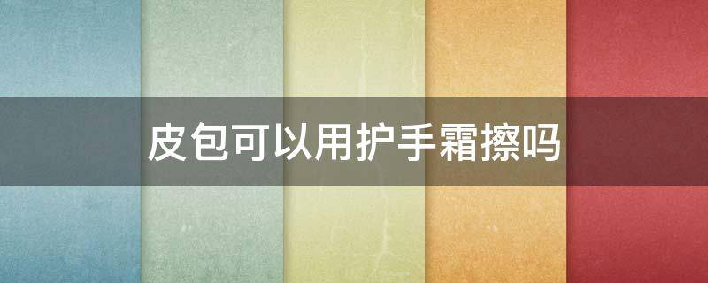 皮包可以用护手霜擦吗（皮包可以用护手霜擦吗女生）