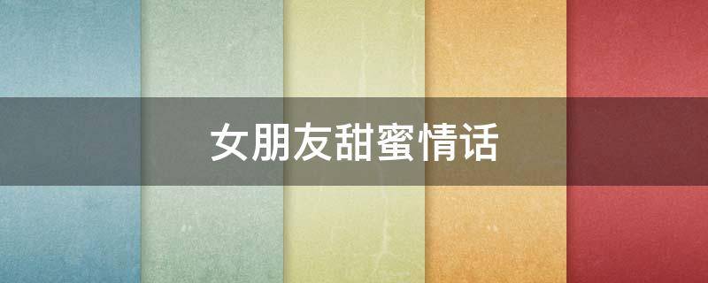女朋友甜蜜情话（女朋友甜蜜情话怎么说）
