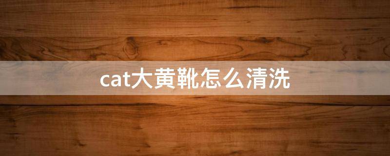 cat大黄靴怎么清洗（cat大黄靴怎么清洗和保养）