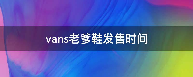 vans老爹鞋发售时间 vans 老爹鞋