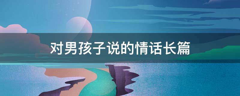对男孩子说的情话长篇 对男孩子说的情话长篇句子