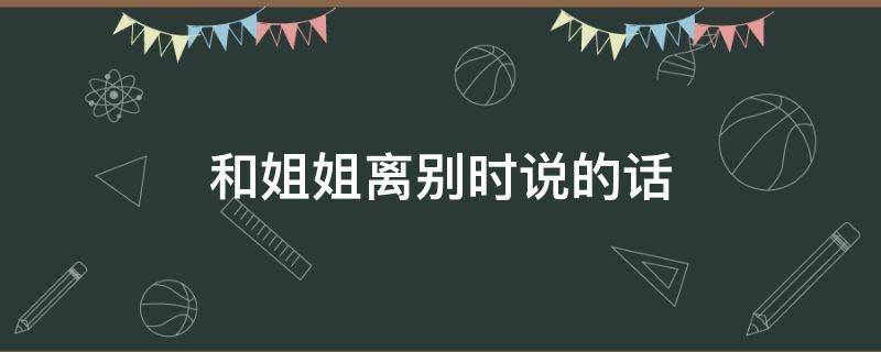 和姐姐离别时说的话 和姐姐离别时说的话怎么说