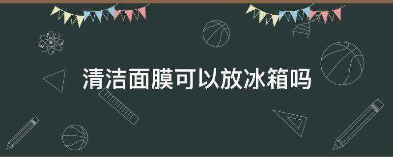 清洁面膜可以放冰箱吗 清洁面膜可以放冰箱吗多久