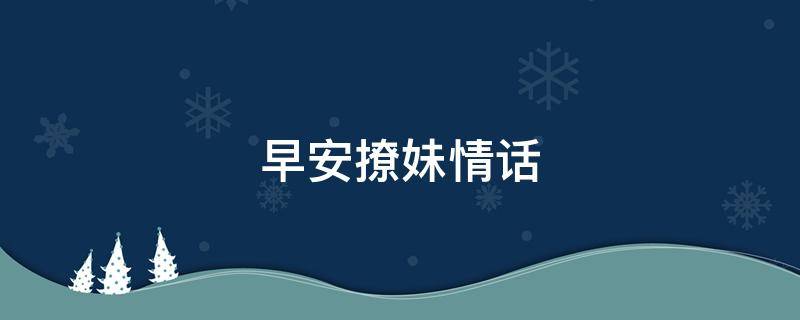 早安撩妹情话（早安撩妹情话让她想一天）