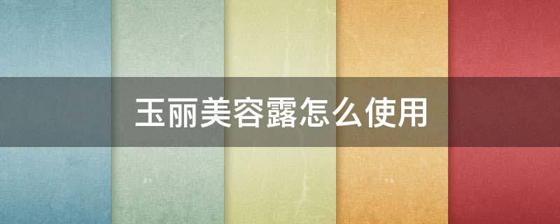 玉丽美容露怎么使用（玉丽保湿美容露好吗）