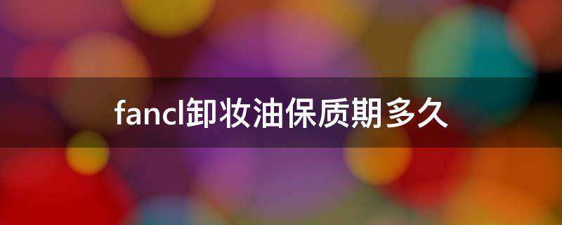fancl卸妆油保质期多久（fancl卸妆油生产日期在哪）