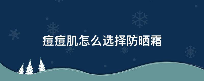 痘痘肌怎么选择防晒霜（痘痘肌用什么牌子的防晒霜）