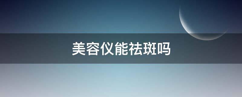 美容仪能祛斑吗（用美容仪会长斑吗）
