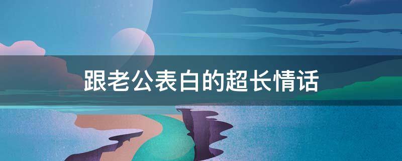 跟老公表白的超长情话（和老公表白的短句）