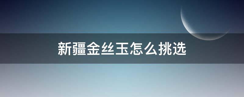 新疆金丝玉怎么挑选（怎样挑选新疆金丝玉）