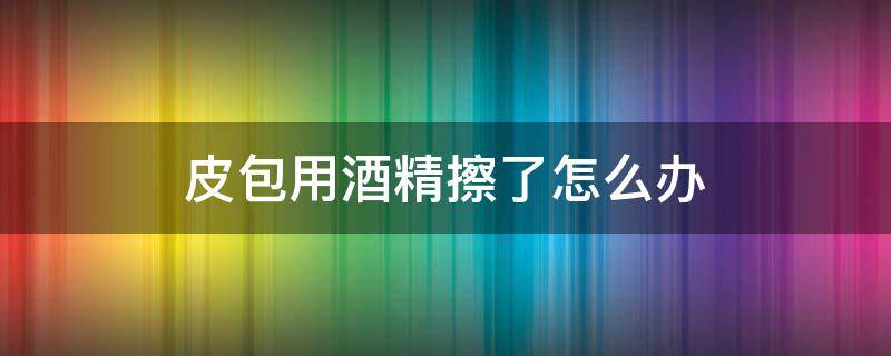 皮包用酒精擦了怎么办 皮包包用酒精擦过怎么办