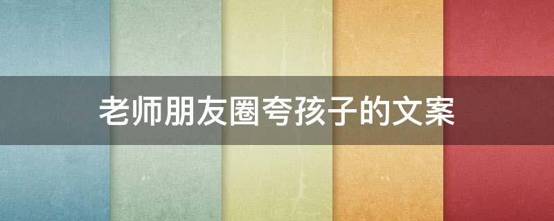 老师朋友圈夸孩子的文案 老师朋友圈夸孩子的文案简短