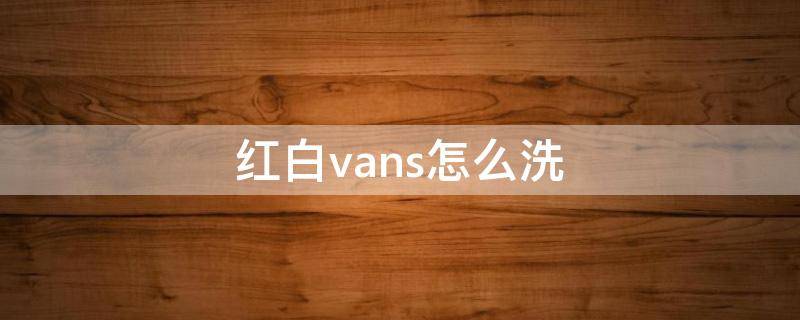 红白vans怎么洗（红白vans掉色怎么办）