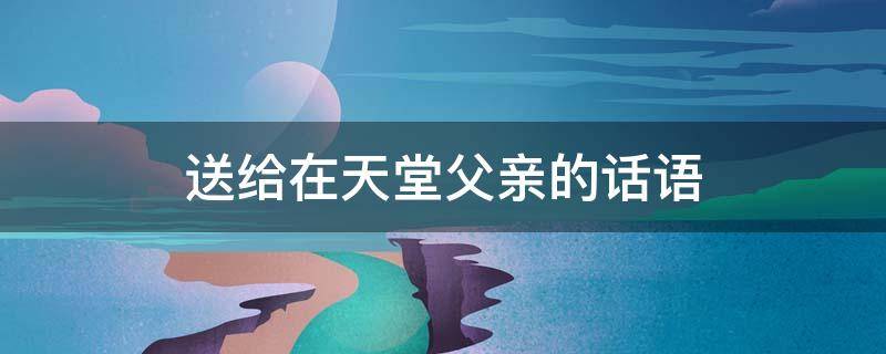 送给在天堂父亲的话语 送给在天堂父亲的话语简短