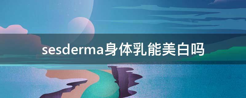 sesderma身体乳能美白吗（sesderma身体乳能抹脸吗）
