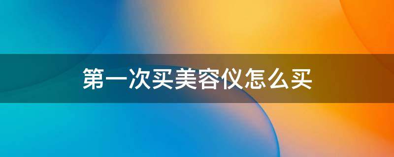 第一次买美容仪怎么买 第一次买美容仪怎么买便宜