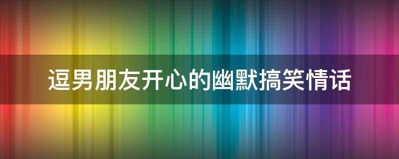 逗男朋友开心的幽默搞笑情话（逗男朋友开心的幽默段子）