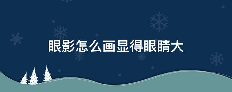 眼影怎么画显得眼睛大 眼影怎么画显得眼睛大一些