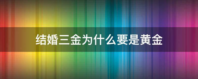 结婚三金为什么要是黄金（结婚三金为什么要是黄金呢）