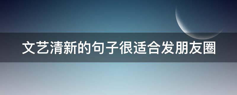 文艺清新的句子很适合发朋友圈（文艺清新的句子很适合发朋友圈吗）