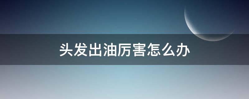 头发出油厉害怎么办（熬夜头发出油厉害怎么办）