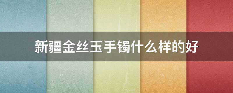 新疆金丝玉手镯什么样的好 新疆金丝玉手镯好不好