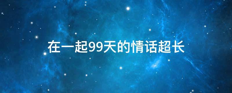 在一起99天的情话超长 在一起99天的情话超长短句