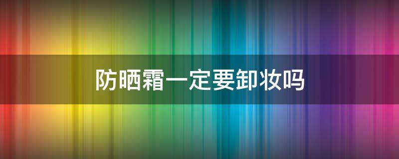 防晒霜一定要卸妆吗（防晒霜一定要卸妆吗?）