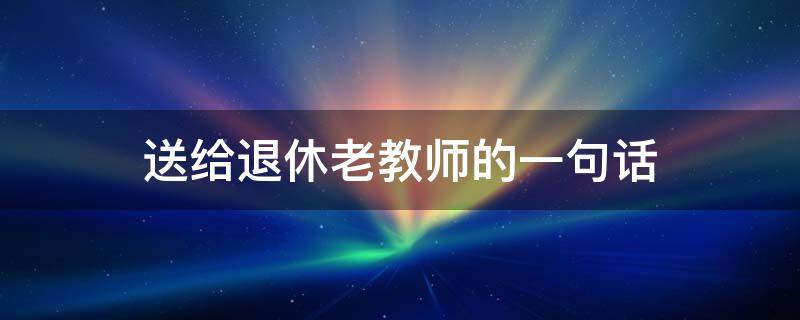 送给退休老教师的一句话（送给退休老教师的一句话祝福）