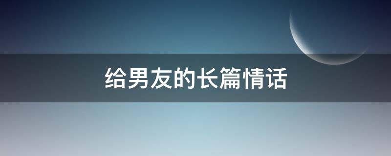 给男友的长篇情话（给男朋友的长篇大论情话）