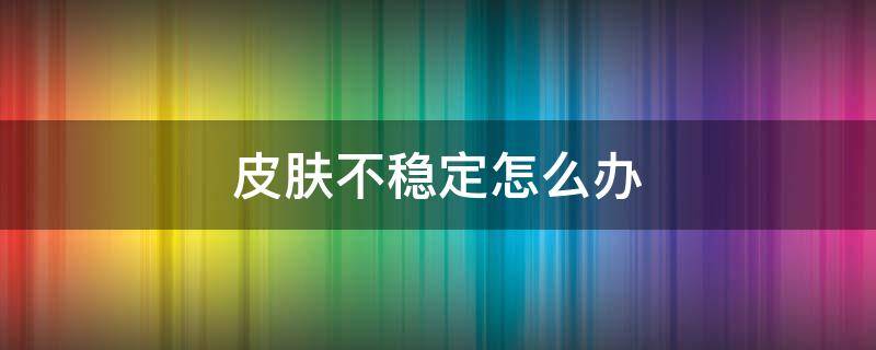 皮肤不稳定怎么办 皮肤状态不稳定是怎么回事