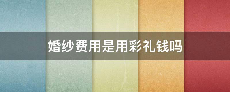 婚纱费用是用彩礼钱吗 婚纱费用是用彩礼钱吗知乎